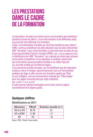 100 
LES PRESTATIONS 
DANS LE CADRE 
DE LA FORMATION 
Le demandeur d’emploi qui entend suivre une formation peut bénéficier 
pendant la durée de celle-ci, d’une rémunération et de différentes aides 
couvrant les frais afférents à la formation. 
• Ainsi, tout demandeur d’emploi qui réunit les conditions pour obtenir 
l’ARE, continue à bénéficier de cette allocation (qui est alors dénommée : 
ARE “formation”) pour toute formation s’inscrivant dans le cadre de son 
projet personnalisé d’accès à l’emploi (PPAE). (Art. 4 a) du règlement Ac) 
Le bénéficiaire de l’ARE “formation” qui a épuisé ses droits peut achever 
sa formation et bénéficier d’une allocation à condition notamment 
que la formation suivie permette d’accéder à un métier figurant 
sur une liste arrêtée par le Préfet de région. 
• Les personnes privées d’emploi, qui ne bénéficient pas de l’allocation 
d’aide au retour à l’emploi, peuvent percevoir soit une rémunération 
publique de stage si elles suivent une formation agréée par l’Etat 
ou par la Région, soit une rémunération financée par “Pôle emploi” 
pour les stages conventionnés par cette institution. 
(Art. L.6341-1 et s. du cT) 
A noter que les salariés handicapés ont le choix entre le régime 
conventionnel et le régime public. 
Quelques chiffres 
bénéficiaires en 2011 
Allocations Effectif Evolution annuelle en % 
ARE (f) et AFR 80 192 0,2 
AFF et AFDEF 21 300 - 3,7 
RSP 150 - 46 
Source : FNA - Champ : France entière 
 