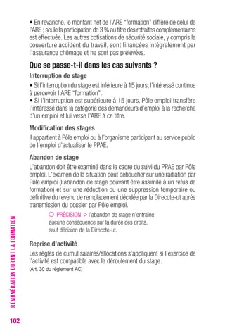 102 
• En revanche, le montant net de l’ARE “formation” diffère de celui de 
l’ARE ; seule la participation de 3 % au titre des retraites complémentaires 
est effectuée. Les autres cotisations de sécurité sociale, y compris la 
couverture accident du travail, sont financées intégralement par 
l’assurance chômage et ne sont pas prélevées. 
Que se passe-t-il dans les cas suivants ? 
Interruption de stage 
• Si l’interruption du stage est inférieure à 15 jours, l’intéressé continue 
à percevoir l’ARE “formation”. 
• Si l’interruption est supérieure à 15 jours, Pôle emploi transfère 
l’intéressé dans la catégorie des demandeurs d’emploi à la recherche 
d’un emploi et lui verse l’ARE à ce titre. 
Modification des stages 
Il appartient à Pôle emploi ou à l’organisme participant au service public 
de l’emploi d’actualiser le PPAE. 
Abandon de stage 
L’abandon doit être examiné dans le cadre du suivi du PPAE par Pôle 
emploi. L’examen de la situation peut déboucher sur une radiation par 
Pôle emploi (l’abandon de stage pouvant être assimilé à un refus de 
formation) et sur une réduction ou une suppression temporaire ou 
définitive du revenu de remplacement décidée par la Direccte-ut après 
transmission du dossier par Pôle emploi. 
PRÉCISION l’abandon de stage n’entraîne 
aucune conséquence sur la durée des droits, 
sauf décision de la Direccte-ut. 
reprise d’activité 
Les règles de cumul salaires/allocations s’appliquent si l’exercice de 
l’activité est compatible avec le déroulement du stage. 
(Art. 30 du règlement Ac) 
RÉMUNÉRATION DURANT LA FORMATION 
 