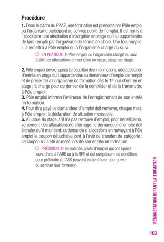 103 
Procédure 
1. Dans le cadre du PPAE, une formation est prescrite par Pôle emploi 
ou l’organisme participant au service public de l’emploi. Il est remis à 
l’allocataire une attestation d’inscription en stage qu’il lui appartiendra 
de faire remplir par l’organisme de formation choisi. Une fois remplie, 
il la remettra à Pôle emploi ou à l’organisme chargé du suivi. 
EN PRATIQUE Pôle emploi ou l’organisme chargé du suivi 
établit les attestations d’inscription en stage, stage par stage. 
2. Pôle emploi envoie, après la réception des informations, une attestation 
d’entrée en stage qu’il appartiendra au demandeur d’emploi de remplir 
et de présenter à l’organisme de formation dès le 1er jour d’entrée en 
stage ; à charge pour ce dernier de la compléter et de la transmettre 
à Pôle emploi. 
3. Pôle emploi informe l’intéressé de l’enregistrement de son entrée 
en formation. 
4. Pour être payé, le demandeur d’emploi doit renvoyer, chaque mois, 
à Pôle emploi, la déclaration de situation mensuelle. 
5. A l’issue du stage, s’il n’a pas retrouvé d’emploi, pour bénéficier du 
versement des allocations de chômage, le demandeur d’emploi doit 
signaler qu’il maintient sa demande d’allocations en renvoyant à Pôle 
emploi le coupon détachable joint à l’avis de transfert de catégorie ; 
ce coupon lui a été adressé lors de son entrée en formation. 
PRÉCISION les salariés privés d’emploi qui ont épuisé 
leurs droits à l’ARE ou à la RFF et qui remplissent les conditions 
pour prétendre à l’ASS peuvent en bénéficier pour suivre 
ou achever leur formation. 
RÉMUNÉRATION DURANT LA FORMATION 
 