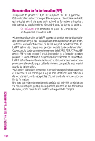 104 
Rémunération de fin de formation (RFF) 
• Depuis le 1er janvier 2011, la RFF remplace l’AFDEF, supprimée. 
Cette allocation est accordée par Pôle emploi au bénéficiaire de l’ARE 
qui a épuisé ses droits sans avoir achevé sa formation entreprise ; 
elle permet au stagiaire d’être rémunéré jusqu’au terme de celle-ci. 
PRÉCISION le bénéficiaire de la CRP, du CTP ou du CSP 
peut également prétendre à la RFF. 
• Le montant journalier de la RFF est égal au dernier montant journalier 
de l’allocation perçue par l’intéressé à la date d’expiration de ses droits. 
Toutefois, le montant mensuel de la RFF ne peut excéder 652,02 €. 
La RFF est versée chaque mois pendant toute la durée de la formation. 
Cependant, la durée cumulée de versement de l’ARE, ASR, ATP ou ASP 
avec la RFF ne peut excéder 3 ans. L’interruption de la formation pendant 
plus de 15 jours entraîne la suspension du versement de l’allocation. 
La RFF est entièrement cumulable avec la rémunération d’une activité 
professionnelle dès lors que cette dernière est compatible avec le suivi 
assidu de la formation. 
• Seules les formations permettant d’acquérir une qualification reconnue 
et d’accéder à un emploi pour lequel sont identifiées des difficultés 
de recrutement, sont susceptibles d’ouvrir droit à la rémunération de 
fin de formation. 
Une liste des métiers en tension est arrêtée par le Préfet de région au 
vu des statistiques publiques régionales d’offres et de demandes 
d’emploi, après consultation du Conseil régional de l’emploi. 
RÉMUNÉRATION DURANT LA FORMATION 
 