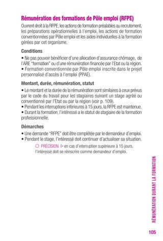 105 
Rémunération des formations de Pôle emploi (RFPE) 
Ouvrent droit à la RFPE, les actions de formation préalables au recrutement, 
les préparations opérationnelles à l’emploi, les actions de formation 
conventionnées par Pôle emploi et les aides individuelles à la formation 
gérées par cet organisme. 
conditions 
• Ne pas pouvoir bénéficier d’une allocation d’assurance chômage, de 
l’ARE “formation” ou d’une rémunération financée par l’Etat ou la région. 
• Formation conventionnée par Pôle emploi inscrite dans le projet 
personnalisé d’accès à l’emploi (PPAE). 
Montant, durée, rémunération, statut 
• Le montant et la durée de la rémunération sont similaires à ceux prévus 
par le code du travail pour les stagiaires suivant un stage agréé ou 
conventionné par l’Etat ou par la région (voir p. 109). 
• Pendant les interruptions inférieures à 15 jours, la RFPE est maintenue. 
• Durant la formation, l’intéressé a le statut de stagiaire de la formation 
professionnelle. 
Démarches 
• Une demande “RFPE” doit être complétée par le demandeur d’emploi. 
• Pendant le stage, l’intéressé doit continuer d’actualiser sa situation. 
PRÉCISION en cas d’interruption supérieure à 15 jours, 
l’intéressé doit se réinscrire comme demandeur d’emploi. 
RÉMUNÉRATION DURANT LA FORMATION 
 