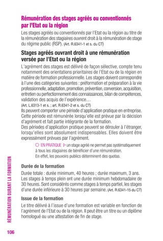 106 
Rémunération des stages agréés ou conventionnés 
par l’Etat ou la région 
Les stages agréés ou conventionnés par l’Etat ou la région au titre de 
la rémunération des stagiaires ouvrent droit à la rémunération de stage 
du régime public (RSP). (Art. r.6341-1 et s. du cT) 
Stages agréés ouvrant droit à une rémunération 
versée par l’etat ou la région 
L’agrément des stages est délivré de façon sélective, compte tenu 
notamment des orientations prioritaires de l’Etat ou de la région en 
matière de formation professionnelle. Les stages doivent correspondre 
à l’une des catégories suivantes : préformation et préparation à la vie 
professionnelle, adaptation, promotion, prévention, conversion, acquisition, 
entretien ou perfectionnement des connaissances, bilan de compétences, 
validation des acquis de l’expérience… 
(Art. L.6313-1 et s. ; art. r.6341-2 et s. du cT) 
Ils peuvent comporter une période d’application pratique en entreprise. 
Cette période est rémunérée lorsqu’elle est prévue par la décision 
d’agrément et fait partie intégrante de la formation. 
Des périodes d’application pratique peuvent se dérouler à l’étranger, 
lorsqu’elles sont absolument indispensables. Elles doivent être 
expressément prévues par l’agrément. 
EN PRATIQUE un stage agréé ne permet pas systématiquement 
à tous les stagiaires de bénéficier d’une rémunération. 
En effet, les pouvoirs publics déterminent des quotas. 
Durée de la formation 
Durée totale : durée minimum, 40 heures ; durée maximum, 3 ans. 
Les stages à temps plein ont une durée minimum hebdomadaire de 
30 heures. Sont considérés comme stages à temps partiel, les stages 
d’une durée inférieure à 30 heures par semaine. (Art. r.6341-15 du cT) 
Issue de la formation 
Le titre délivré à l’issue d’une formation est variable en fonction de 
l’agrément de l’Etat ou de la région. Il peut être un titre ou un diplôme 
homologué ou une attestation de fin de stage. 
RÉMUNÉRATION DURANT LA FORMATION 
 