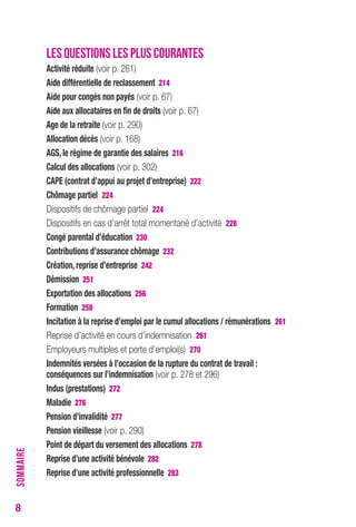 8 
LES QUESTIONS LES PLUS COURANTES 
Activité réduite (voir p. 261) 
Aide différentielle de reclassement 214 
Aide pour congés non payés (voir p. 67) 
Aide aux allocataires en fin de droits (voir p. 67) 
Age de la retraite (voir p. 290) 
Allocation décès (voir p. 168) 
AGS, le régime de garantie des salaires 216 
calcul des allocations (voir p. 302) 
cAPe (contrat d’appui au projet d’entreprise) 222 
chômage partiel 224 
Dispositifs de chômage partiel 224 
Dispositifs en cas d’arrêt total momentané d’activité 228 
congé parental d’éducation 230 
contributions d’assurance chômage 232 
création, reprise d’entreprise 242 
Démission 251 
exportation des allocations 256 
Formation 258 
Incitation à la reprise d’emploi par le cumul allocations / rémunérations 261 
Reprise d’activité en cours d’indemnisation 261 
Employeurs multiples et perte d’emploi(s) 270 
Indemnités versées à l’occasion de la rupture du contrat de travail : 
conséquences sur l’indemnisation (voir p. 278 et 296) 
Indus (prestations) 272 
Maladie 276 
Pension d’invalidité 277 
Pension vieillesse (voir p. 290) 
Point de départ du versement des allocations 278 
reprise d’une activité bénévole 282 
reprise d’une activité professionnelle 283 
SOMMAIRE 
 