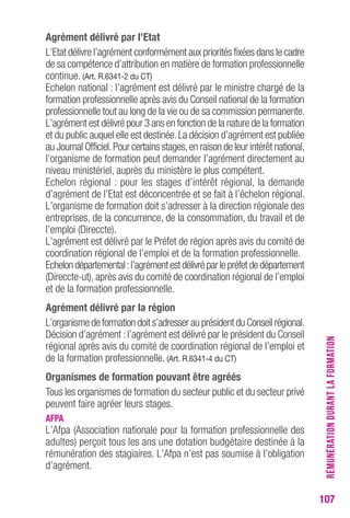 107 
Agrément délivré par l’etat 
L’Etat délivre l’agrément conformément aux priorités fixées dans le cadre 
de sa compétence d’attribution en matière de formation professionnelle 
continue. (Art. r.6341-2 du cT) 
Echelon national : l’agrément est délivré par le ministre chargé de la 
formation professionnelle après avis du Conseil national de la formation 
professionnelle tout au long de la vie ou de sa commission permanente. 
L’agrément est délivré pour 3 ans en fonction de la nature de la formation 
et du public auquel elle est destinée. La décision d’agrément est publiée 
au Journal Officiel. Pour certains stages, en raison de leur intérêt national, 
l’organisme de formation peut demander l’agrément directement au 
niveau ministériel, auprès du ministère le plus compétent. 
Echelon régional : pour les stages d’intérêt régional, la demande 
d’agrément de l’Etat est déconcentrée et se fait à l’échelon régional. 
L’organisme de formation doit s’adresser à la direction régionale des 
entreprises, de la concurrence, de la consommation, du travail et de 
l’emploi (Direccte). 
L’agrément est délivré par le Préfet de région après avis du comité de 
coordination régional de l’emploi et de la formation professionnelle. 
Echelon départemental : l’agrément est délivré par le préfet de département 
(Direccte-ut), après avis du comité de coordination régional de l’emploi 
et de la formation professionnelle. 
Agrément délivré par la région 
L’organisme de formation doit s’adresser au président du Conseil régional. 
Décision d’agrément : l’agrément est délivré par le président du Conseil 
régional après avis du comité de coordination régional de l’emploi et 
de la formation professionnelle. (Art. r.6341-4 du cT) 
organismes de formation pouvant être agréés 
Tous les organismes de formation du secteur public et du secteur privé 
peuvent faire agréer leurs stages. 
AFPA 
L’Afpa (Association nationale pour la formation professionnelle des 
adultes) perçoit tous les ans une dotation budgétaire destinée à la 
rémunération des stagiaires. L’Afpa n’est pas soumise à l’obligation 
d’agrément. 
RÉMUNÉRATION DURANT LA FORMATION 
 