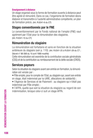 108 
enseignement à distance 
Un stage organisé sous la forme de formation ouverte à distance peut 
être agréé et rémunéré. Dans ce cas, l’organisme de formation devra 
élaborer et transmettre à l’autorité administrative compétente, un plan 
de formation précis. (Art. r.6341-6 du cT) 
Stages conventionnés par le FNe 
Le conventionnement par le Fonds national de l’emploi (FNE) vaut 
agrément par l’Etat pour la rémunération des stagiaires. 
(Art. r.6341-10 du cT) 
rémunération du stagiaire 
La rémunération est forfaitaire et varie en fonction de la situation 
antérieure du stagiaire (voir p. 110). (Art. r.6341-25 à r.6341-28 du cT ; 
Décret n° 88-368 du 15 avril 1988 modifié) 
Cette rémunération est exonérée de la contribution sociale généralisée 
(CSG) et de la contribution au remboursement de la dette sociale (CRDS). 
Services payeurs 
Selon la situation du stagiaire avant son entrée en formation, la rémuné-ration 
est versée par : 
• Pôle emploi, pour le compte de l’Etat, au stagiaire qui, avant son entrée 
en stage, était indemnisé par lui (ARE, allocations de solidarité) ; 
• l’Agence de Services et de Paiement : au stagiaire qui n’était pas 
indemnisé par Pôle emploi ; 
• l’AFPA, quelle que soit la situation du stagiaire au regard de son 
indemnisation, lorsque celui-ci suit un stage AFPA. 
RÉMUNÉRATION DURANT LA FORMATION 
 