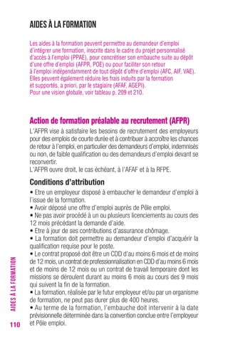 110 
Aides à la formation 
Les aides à la formation peuvent permettre au demandeur d’emploi 
d’intégrer une formation, inscrite dans le cadre du projet personnalisé 
d’accès à l’emploi (PPAE), pour concrétiser son embauche suite au dépôt 
d’une offre d’emploi (AFPR, POE) ou pour faciliter son retour 
à l’emploi indépendamment de tout dépôt d’offre d’emploi (AFC, AIF, VAE). 
Elles peuvent également réduire les frais induits par la formation 
et supportés, a priori, par le stagiaire (AFAF, AGEPI). 
Pour une vision globale, voir tableau p. 209 et 210. 
Action de formation préalable au recrutement (AFPR) 
L’AFPR vise à satisfaire les besoins de recrutement des employeurs 
pour des emplois de courte durée et à contribuer à accroître les chances 
de retour à l’emploi, en particulier des demandeurs d’emploi, indemnisés 
ou non, de faible qualification ou des demandeurs d’emploi devant se 
reconvertir. 
L’AFPR ouvre droit, le cas échéant, à l’AFAF et à la RFPE. 
conditions d’attribution 
• Etre un employeur disposé à embaucher le demandeur d’emploi à 
l’issue de la formation. 
• Avoir déposé une offre d’emploi auprès de Pôle emploi. 
• Ne pas avoir procédé à un ou plusieurs licenciements au cours des 
12 mois précédant la demande d’aide. 
• Etre à jour de ses contributions d’assurance chômage. 
• La formation doit permettre au demandeur d’emploi d’acquérir la 
qualification requise pour le poste. 
• Le contrat proposé doit être un CDD d’au moins 6 mois et de moins 
de 12 mois, un contrat de professionnalisation en CDD d’au moins 6 mois 
et de moins de 12 mois ou un contrat de travail temporaire dont les 
missions se déroulent durant au moins 6 mois au cours des 9 mois 
qui suivent la fin de la formation. 
• La formation, réalisée par le futur employeur et/ou par un organisme 
de formation, ne peut pas durer plus de 400 heures. 
• Au terme de la formation, l’embauche doit intervenir à la date 
prévisionnelle déterminée dans la convention conclue entre l’employeur 
et Pôle emploi. AIDES À LA FORMATION 
 