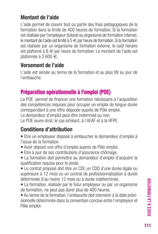 111 
Montant de l’aide 
L’aide permet de couvrir tout ou partie des frais pédagogiques de la 
formation dans la limite de 400 heures de formation. Si la formation 
est réalisée par l’employeur (tutorat ou organisme de formation interne), 
le montant de l’aide est limité à 5 € par heure de formation. Si la formation 
est réalisée par un organisme de formation externe, le coût horaire 
est plafonné à 8 € par heure de formation. Le montant de l’aide est 
plafonnée à 3 600 €. 
Versement de l’aide 
L’aide est versée au terme de la formation et au plus tôt au jour de 
l’embauche. 
Préparation opérationnelle à l’emploi (POE) 
La POE permet de financer une formation nécessaire à l’acquisition 
des compétences requises pour occuper un emploi de longue durée 
correspondant à une offre déposée auprès de Pôle emploi. 
Le demandeur d’emploi peut être indemnisé ou non. 
Le POE ouvre droit, le cas échéant, à l’AFAF et à la RFPE. 
conditions d’attribution 
• Etre un employeur disposé à embaucher le demandeur d’emploi à 
l’issue de la formation. 
• Avoir déposé une offre d’emploi auprès de Pôle emploi. 
• Etre à jour de ses contributions d’assurance chômage. 
• La formation doit permettre au demandeur d’emploi d’acquérir la 
qualification requise pour le poste. 
• Le contrat proposé doit être un CDI, un CDD d’une durée égale ou 
supérieure à 12 mois ou un contrat de professionnalisation à durée 
déterminée d’au moins 12 mois ou à durée indéterminée. 
• La formation, réalisée par le futur employeur ou par un organisme 
de formation, ne peut pas durer plus de 400 heures. 
• Au terme de la formation, l’embauche doit intervenir à la date prévi-sionnelle 
déterminée dans la convention conclue entre l’employeur et 
Pôle emploi. 
AIDES À LA FORMATION 
 