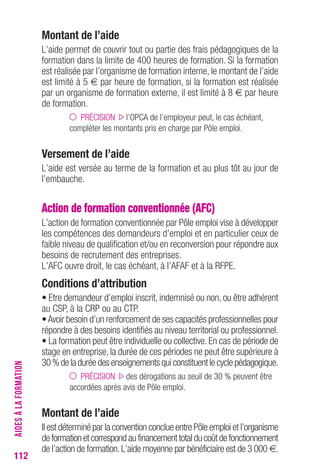 112 
Montant de l’aide 
L’aide permet de couvrir tout ou partie des frais pédagogiques de la 
formation dans la limite de 400 heures de formation. Si la formation 
est réalisée par l’organisme de formation interne, le montant de l’aide 
est limité à 5 € par heure de formation, si la formation est réalisée 
par un organisme de formation externe, il est limité à 8 € par heure 
de formation. 
PRÉCISION l’OPCA de l’employeur peut, le cas échéant, 
compléter les montants pris en charge par Pôle emploi. 
Versement de l’aide 
L’aide est versée au terme de la formation et au plus tôt au jour de 
l’embauche. 
Action de formation conventionnée (AFC) 
L’action de formation conventionnée par Pôle emploi vise à développer 
les compétences des demandeurs d’emploi et en particulier ceux de 
faible niveau de qualification et/ou en reconversion pour répondre aux 
besoins de recrutement des entreprises. 
L’AFC ouvre droit, le cas échéant, à l’AFAF et à la RFPE. 
conditions d’attribution 
• Etre demandeur d’emploi inscrit, indemnisé ou non, ou être adhérent 
au CSP, à la CRP ou au CTP. 
• Avoir besoin d’un renforcement de ses capacités professionnelles pour 
répondre à des besoins identifiés au niveau territorial ou professionnel. 
• La formation peut être individuelle ou collective. En cas de période de 
stage en entreprise, la durée de ces périodes ne peut être supérieure à 
30 % de la durée des enseignements qui constituent le cycle pédagogique. 
PRÉCISION des dérogations au seuil de 30 % peuvent être 
accordées après avis de Pôle emploi. 
Montant de l’aide 
Il est déterminé par la convention conclue entre Pôle emploi et l’organisme 
de formation et correspond au financement total du coût de fonctionnement 
de l’action de formation. L’aide moyenne par bénéficiaire est de 3 000 €. 
AIDES À LA FORMATION 
 