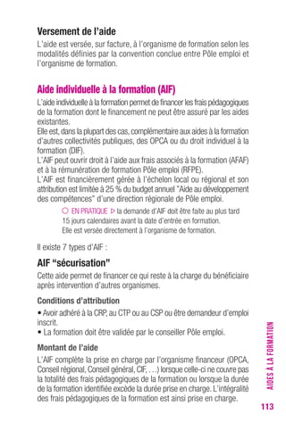 113 
Versement de l’aide 
L’aide est versée, sur facture, à l’organisme de formation selon les 
modalités définies par la convention conclue entre Pôle emploi et 
l’organisme de formation. 
Aide individuelle à la formation (AIF) 
L’aide individuelle à la formation permet de financer les frais pédagogiques 
de la formation dont le financement ne peut être assuré par les aides 
existantes. 
Elle est, dans la plupart des cas, complémentaire aux aides à la formation 
d’autres collectivités publiques, des OPCA ou du droit individuel à la 
formation (DIF). 
L’AIF peut ouvrir droit à l’aide aux frais associés à la formation (AFAF) 
et à la rémunération de formation Pôle emploi (RFPE). 
L’AIF est financièrement gérée à l’échelon local ou régional et son 
attribution est limitée à 25 % du budget annuel ”Aide au développement 
des compétences” d’une direction régionale de Pôle emploi. 
EN PRATIQUE la demande d’AIF doit être faite au plus tard 
15 jours calendaires avant la date d’entrée en formation. 
Elle est versée directement à l’organisme de formation. 
Il existe 7 types d’AIF : 
AIF “sécurisation” 
Cette aide permet de financer ce qui reste à la charge du bénéficiaire 
après intervention d’autres organismes. 
conditions d’attribution 
• Avoir adhéré à la CRP, au CTP ou au CSP ou être demandeur d’emploi 
inscrit. 
• La formation doit être validée par le conseiller Pôle emploi. 
Montant de l’aide 
L’AIF complète la prise en charge par l’organisme financeur (OPCA, 
Conseil régional, Conseil général, CIF, …) lorsque celle-ci ne couvre pas 
la totalité des frais pédagogiques de la formation ou lorsque la durée 
de la formation identifiée excède la durée prise en charge. L’intégralité 
des frais pédagogiques de la formation est ainsi prise en charge. 
AIDES À LA FORMATION 
 