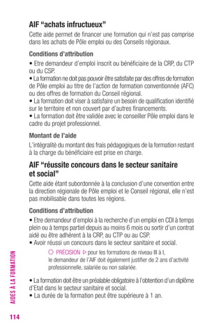114 
AIF “achats infructueux” 
Cette aide permet de financer une formation qui n’est pas comprise 
dans les achats de Pôle emploi ou des Conseils régionaux. 
conditions d’attribution 
• Etre demandeur d’emploi inscrit ou bénéficiaire de la CRP, du CTP 
ou du CSP. 
• La formation ne doit pas pouvoir être satisfaite par des offres de formation 
de Pôle emploi au titre de l’action de formation conventionnée (AFC) 
ou des offres de formation du Conseil régional. 
• La formation doit viser à satisfaire un besoin de qualification identifié 
sur le territoire et non couvert par d’autres financements. 
• La formation doit être validée avec le conseiller Pôle emploi dans le 
cadre du projet professionnel. 
Montant de l’aide 
L’intégralité du montant des frais pédagogiques de la formation restant 
à la charge du bénéficiaire est prise en charge. 
AIF “réussite concours dans le secteur sanitaire 
et social” 
Cette aide étant subordonnée à la conclusion d’une convention entre 
la direction régionale de Pôle emploi et le Conseil régional, elle n’est 
pas mobilisable dans toutes les régions. 
conditions d’attribution 
• Etre demandeur d’emploi à la recherche d’un emploi en CDI à temps 
plein ou à temps partiel depuis au moins 6 mois ou sortir d’un contrat 
aidé ou être adhérent à la CRP, au CTP ou au CSP. 
• Avoir réussi un concours dans le secteur sanitaire et social. 
PRÉCISION pour les formations de niveau III à I, 
le demandeur de l’AIF doit également justifier de 2 ans d’activité 
professionnelle, salariée ou non salariée. 
• La formation doit être un préalable obligatoire à l’obtention d’un diplôme 
d’Etat dans le secteur sanitaire et social. 
• La durée de la formation peut être supérieure à 1 an. 
AIDES À LA FORMATION 
 