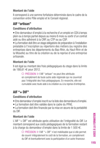 115 
Montant de l’aide 
Il correspond à une somme forfaitaire déterminée dans le cadre de la 
convention entre Pôle emploi et le Conseil régional. 
AIF “artisan” 
conditions d’attribution 
• Etre demandeur d’emploi à la recherche d’un emploi en CDI à temps 
plein ou à temps partiel depuis au moins 6 mois ou sortir d’un contrat 
aidé ou être adhérent à la CRP, au CTP ou au CSP. 
• La formation doit être un stage obligatoire de préparation à l’installation 
préalable à l’inscription au répertoire des métiers (ou registre des 
entreprises dans les départements du Bas-Rhin, du Haut-Rhin et de 
la Moselle) au titre de la création ou de la reprise d’une entreprise 
artisanale. 
Montant de l’aide 
Il est égal au montant des frais pédagogiques du stage dans la limite 
de 188,61 € pour 2012. 
PRÉCISION l’AIF “artisan” ne peut être attribuée 
en complément de toute autre aide régionale qui ne couvrirait 
pas l’intégralité des frais pédagogiques. En revanche, elle est 
cumulable avec toute aide à la création ou à la reprise d’entreprise. 
AIF “+ DIF” 
conditions d’attribution 
• Etre demandeur d’emploi inscrit sur la liste des demandeurs d’emploi. 
• La formation doit être validée dans le cadre du PPAE. 
• La formation doit être financée par la mise en oeuvre de la portabilité 
du DIF. 
Montant de l’aide 
L’AIF “+ DIF” est attribuée après utilisation de l’intégralité du DIF. Le 
montant correspond aux coûts pédagogiques de la formation restant 
à la charge du demandeur d’emploi dans la limite de 1 500 €. 
PRÉCISION l’AIF “+ DIF” n’est mobilisable que si elle permet 
de couvrir intégralement le coût de la formation, en complément 
du DIF et éventuellement avec la participation d’un autre financeur. 
AIDES À LA FORMATION 
 