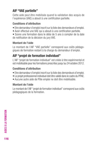 116 
AIF “VAe partielle” 
Cette aide peut être mobilisée quand la validation des acquis de 
l’expérience (VAE) a abouti à une certification partielle. 
conditions d’attribution 
• Etre demandeur d’emploi inscrit sur la liste des demandeurs d’emploi. 
• Avoir effectué une VAE qui a abouti à une certification partielle. 
• Suivre une formation dans le délai de 5 ans à compter de la date 
de notification de la décision du jury VAE. 
Montant de l’aide 
Le montant de l’AIF “VAE partielle” correspond aux coûts pédago-giques 
de formation restant à la charge du demandeur d’emploi. 
AIF “projet de formation individuel” 
L’AIF “projet de formation individuel” est créée à titre expérimental et 
est mobilisable pour les formations prescrites jusqu’au 24 octobre 2012. 
conditions d’attribution 
• Etre demandeur d’emploi inscrit sur la liste des demandeurs d’emploi. 
• Le projet professionnel individuel doit être validé dans le cadre du PPAE. 
• Aucune autre aide de Pôle emploi ne doit être mobilisable. 
Montant de l’aide 
Le montant de l’AIF “projet de formation individuel” correspond aux coûts 
pédagogiques de la formation. 
AIDES À LA FORMATION 
 