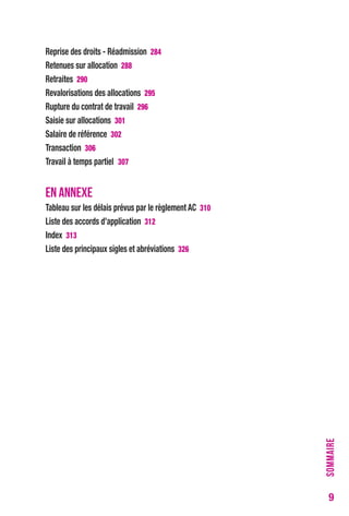 9 
reprise des droits - réadmission 284 
retenues sur allocation 288 
retraites 290 
revalorisations des allocations 295 
rupture du contrat de travail 296 
Saisie sur allocations 301 
Salaire de référence 302 
transaction 306 
travail à temps partiel 307 
EN ANNEXE 
tableau sur les délais prévus par le règlement Ac 310 
Liste des accords d’application 312 
Index 313 
Liste des principaux sigles et abréviations 326 
SOMMAIRE 
 
