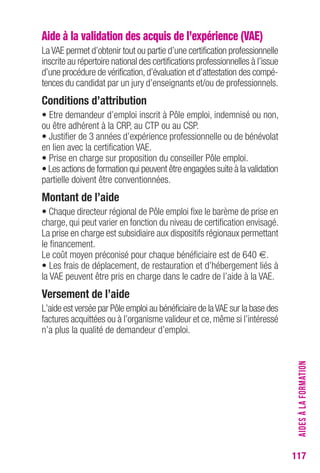 117 
Aide à la validation des acquis de l’expérience (VAE) 
La VAE permet d’obtenir tout ou partie d’une certification professionnelle 
inscrite au répertoire national des certifications professionnelles à l’issue 
d’une procédure de vérification, d’évaluation et d’attestation des compé-tences 
du candidat par un jury d’enseignants et/ou de professionnels. 
conditions d’attribution 
• Etre demandeur d’emploi inscrit à Pôle emploi, indemnisé ou non, 
ou être adhérent à la CRP, au CTP ou au CSP. 
• Justifier de 3 années d’expérience professionnelle ou de bénévolat 
en lien avec la certification VAE. 
• Prise en charge sur proposition du conseiller Pôle emploi. 
• Les actions de formation qui peuvent être engagées suite à la validation 
partielle doivent être conventionnées. 
Montant de l’aide 
• Chaque directeur régional de Pôle emploi fixe le barème de prise en 
charge, qui peut varier en fonction du niveau de certification envisagé. 
La prise en charge est subsidiaire aux dispositifs régionaux permettant 
le financement. 
Le coût moyen préconisé pour chaque bénéficiaire est de 640 €. 
• Les frais de déplacement, de restauration et d’hébergement liés à 
la VAE peuvent être pris en charge dans le cadre de l’aide à la VAE. 
Versement de l’aide 
L’aide est versée par Pôle emploi au bénéficiaire de la VAE sur la base des 
factures acquittées ou à l’organisme valideur et ce, même si l’intéressé 
n’a plus la qualité de demandeur d’emploi. 
AIDES À LA FORMATION 
 