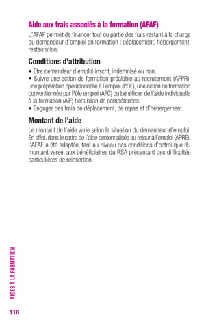 118 
Aide aux frais associés à la formation (AFAF) 
L’AFAF permet de financer tout ou partie des frais restant à la charge 
du demandeur d’emploi en formation : déplacement, hébergement, 
restauration. 
conditions d’attribution 
• Etre demandeur d’emploi inscrit, indemnisé ou non. 
• Suivre une action de formation préalable au recrutement (AFPR), 
une préparation opérationnelle à l’emploi (POE), une action de formation 
conventionnée par Pôle emploi (AFC) ou bénéficier de l’aide individuelle 
à la formation (AIF) hors bilan de compétences. 
• Engager des frais de déplacement, de repas et d’hébergement. 
Montant de l’aide 
Le montant de l’aide varie selon la situation du demandeur d’emploi. 
En effet, dans le cadre de l’aide personnalisée au retour à l’emploi (APRE), 
l’AFAF a été adaptée, tant au niveau des conditions d’octroi que du 
montant versé, aux bénéficiaires du RSA présentant des difficultés 
particulières de réinsertion. 
AIDES À LA FORMATION 
 