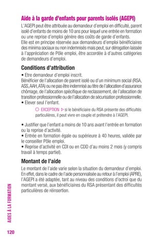 120 
Aide à la garde d’enfants pour parents isolés (AGEPI) 
L’AGEPI peut être attribuée au demandeur d’emploi en difficulté, parent 
isolé d’enfants de moins de 10 ans pour lequel une entrée en formation 
ou une reprise d’emploi génère des coûts de garde d’enfants. 
Elle est en principe réservée aux demandeurs d’emploi bénéficiaires 
des minima sociaux ou non indemnisés mais peut, sur dérogation laissée 
à l’appréciation de Pôle emploi, être accordée à d’autres catégories 
de demandeurs d’emploi. 
conditions d’attribution 
• Etre demandeur d’emploi inscrit. 
Bénéficier de l’allocation de parent isolé ou d’un minimum social (RSA, 
ASS, AAH, ATA) ou ne pas être indemnisé au titre de l’allocation d’assurance 
chômage, de l’allocation spécifique de reclassement, de l’allocation de 
transition professionnelle ou de l’allocation de sécurisation professionnelle. 
• Elever seul l’enfant. 
EXCEPTION si le bénéficiaire du RSA présente des difficultés 
particulières, il peut vivre en couple et prétendre à l’AGEPI. 
• Justifier que l’enfant a moins de 10 ans avant l’entrée en formation 
ou la reprise d’activité. 
• Entrée en formation égale ou supérieure à 40 heures, validée par 
le conseiller Pôle emploi. 
• Reprise d’activité en CDI ou en CDD d’au moins 2 mois (y compris 
travail à temps partiel). 
Montant de l’aide 
Le montant de l’aide varie selon la situation du demandeur d’emploi. 
En effet, dans le cadre de l’aide personnalisée au retour à l’emploi (APRE), 
l’AGEPI a été adaptée, tant au niveau des conditions d’octroi que du 
montant versé, aux bénéficiaires du RSA présentant des difficultés 
particulières de réinsertion. 
AIDES À LA FORMATION 
 