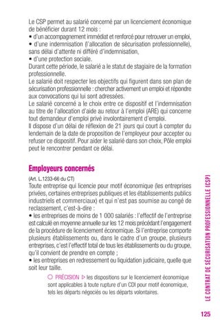 125 
Le CSP permet au salarié concerné par un licenciement économique 
de bénéficier durant 12 mois : 
• d’un accompagnement immédiat et renforcé pour retrouver un emploi, 
• d’une indemnisation (l’allocation de sécurisation professionnelle), 
sans délai d’attente ni différé d’indemnisation, 
• d’une protection sociale. 
Durant cette période, le salarié a le statut de stagiaire de la formation 
professionnelle. 
Le salarié doit respecter les objectifs qui figurent dans son plan de 
sécurisation professionnelle : chercher activement un emploi et répondre 
aux convocations qui lui sont adressées. 
Le salarié concerné a le choix entre ce dispositif et l’indemnisation 
au titre de l’allocation d’aide au retour à l’emploi (ARE) qui concerne 
tout demandeur d’emploi privé involontairement d’emploi. 
Il dispose d’un délai de réflexion de 21 jours qui court à compter du 
lendemain de la date de proposition de l’employeur pour accepter ou 
refuser ce dispositif. Pour aider le salarié dans son choix, Pôle emploi 
peut le rencontrer pendant ce délai. 
Employeurs concernés 
(Art. L.1233-66 du cT) 
Toute entreprise qui licencie pour motif économique (les entreprises 
privées, certaines entreprises publiques et les établissements publics 
industriels et commerciaux) et qui n’est pas soumise au congé de 
reclassement, c’est-à-dire : 
• les entreprises de moins de 1 000 salariés : l’effectif de l’entreprise 
est calculé en moyenne annuelle sur les 12 mois précédant l’engagement 
de la procédure de licenciement économique. Si l’entreprise comporte 
plusieurs établissements ou, dans le cadre d’un groupe, plusieurs 
entreprises, c’est l’effectif total de tous les établissements ou du groupe, 
qu’il convient de prendre en compte ; 
• les entreprises en redressement ou liquidation judiciaire, quelle que 
soit leur taille. 
PRÉCISION les dispositions sur le licenciement économique 
sont applicables à toute rupture d’un CDI pour motif économique, 
tels les départs négociés ou les départs volontaires. 
LE CONTRAT DE SÉCURISATION PROFESSIONNELLE (CSP) 
 