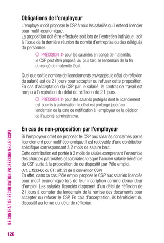126 
obligations de l’employeur 
L’employeur doit proposer le CSP à tous les salariés qu’il entend licencier 
pour motif économique. 
La proposition doit être effectuée soit lors de l’entretien individuel, soit 
à l’issue de la dernière réunion du comité d’entreprise ou des délégués 
du personnel. 
PRÉCISION pour les salariées en congé de maternité, 
le CSP peut être proposé, au plus tard, le lendemain de la fin 
du congé de maternité légal. 
Quel que soit le nombre de licenciements envisagés, le délai de réflexion 
du salarié est de 21 jours pour accepter ou refuser cette proposition. 
En cas d’acceptation du CSP par le salarié, le contrat de travail est 
rompu à l’expiration du délai de réflexion de 21 jours. 
PRÉCISION pour des salariés protégés dont le licenciement 
est soumis à autorisation, le délai est prolongé jusqu’au 
lendemain de la date de notification à l’employeur de la décision 
de l’autorité administrative. 
en cas de non-proposition par l’employeur 
Si l’employeur omet de proposer le CSP aux salariés concernés par le 
licenciement pour motif économique, il est redevable d’une contribution 
spécifique correspondant à 2 mois de salaire brut. 
Cette contribution est portée à 3 mois de salaire comprenant l’ensemble 
des charges patronales et salariales lorsque l’ancien salarié bénéficie 
du CSP suite à la proposition de ce dispositif par Pôle emploi. 
(Art. L.1233-66 du cT ; art. 23 de la convention csP) 
En effet, dans ce cas, Pôle emploi propose le CSP aux salariés licenciés 
pour motif économique lors de leur inscription comme demandeur 
d’emploi. Les salariés licenciés disposent d’un délai de réflexion de 
21 jours à compter du lendemain de la remise des documents pour 
accepter ou refuser le CSP. En cas d’acceptation, ils bénéficient du 
dispositif au terme du délai de réflexion. 
LE CONTRAT DE SÉCURISATION PROFESSIONNELLE (CSP) 
 
