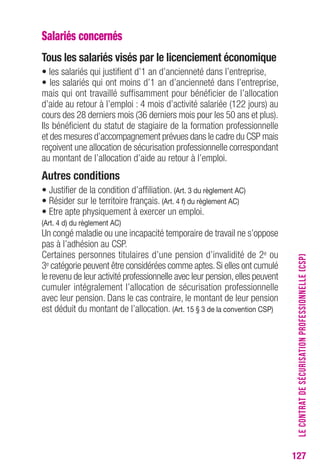 127 
Salariés concernés 
tous les salariés visés par le licenciement économique 
• les salariés qui justifient d’1 an d’ancienneté dans l’entreprise, 
• les salariés qui ont moins d’1 an d’ancienneté dans l’entreprise, 
mais qui ont travaillé suffisamment pour bénéficier de l’allocation 
d’aide au retour à l’emploi : 4 mois d’activité salariée (122 jours) au 
cours des 28 derniers mois (36 derniers mois pour les 50 ans et plus). 
Ils bénéficient du statut de stagiaire de la formation professionnelle 
et des mesures d’accompagnement prévues dans le cadre du CSP mais 
reçoivent une allocation de sécurisation professionnelle correspondant 
au montant de l’allocation d’aide au retour à l’emploi. 
Autres conditions 
• Justifier de la condition d’affiliation. (Art. 3 du règlement Ac) 
• Résider sur le territoire français. (Art. 4 f) du règlement Ac) 
• Etre apte physiquement à exercer un emploi. 
(Art. 4 d) du règlement Ac) 
Un congé maladie ou une incapacité temporaire de travail ne s’oppose 
pas à l’adhésion au CSP. 
Certaines personnes titulaires d’une pension d’invalidité de 2e ou 
3e catégorie peuvent être considérées comme aptes. Si elles ont cumulé 
le revenu de leur activité professionnelle avec leur pension, elles peuvent 
cumuler intégralement l’allocation de sécurisation professionnelle 
avec leur pension. Dans le cas contraire, le montant de leur pension 
est déduit du montant de l’allocation. (Art. 15 § 3 de la convention csP) 
LE CONTRAT DE SÉCURISATION PROFESSIONNELLE (CSP) 
 