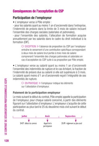 128 
Conséquences de l’acceptation du CSP 
Participation de l’employeur 
• L’employeur verse à Pôle emploi : 
- pour les salariés ayant au moins 1 an d’ancienneté dans l’entreprise, 
l’indemnité de préavis dans la limite de 3 mois de salaire incluant 
l’ensemble des charges sociales (salariales et patronales), 
- pour l’ensemble des salariés, l’allocation de formation acquise 
annuellement par les salariés dans le cadre du droit individuel à la 
formation (DIF). 
EXCEPTION l’absence de proposition du CSP par l’employeur 
entraîne le versement d’une contribution spécifique correspondant 
à deux mois de salaire brut portée à trois mois de salaire 
comprenant l’ensemble des charges patronales et salariales en 
cas d’acceptation du CSP suite à sa proposition par Pôle emploi. 
• L’employeur verse au salarié ayant au moins 1 an d’ancienneté 
l’ensemble des indemnités de rupture et le cas échéant, la fraction de 
l’indemnité de préavis due au salarié si elle est supérieure à 3 mois. 
Le salarié ayant moins d’1 an d’ancienneté reçoit l’intégralité de ses 
indemnités de rupture. 
EN PRATIQUE l’employeur indique les éléments 
sur l’attestation d’employeur. 
Paiement de la participation employeur 
Le mois suivant le début du contrat, Pôle emploi appelle la participation 
de l’employeur, pour chaque salarié concerné, à partir des éléments 
figurant sur l’attestation d’employeur. L’employeur s’acquitte de cette 
participation au plus tard le 25 du deuxième mois civil suivant le début 
du contrat. 
LE CONTRAT DE SÉCURISATION PROFESSIONNELLE (CSP) 
Juillet 
Août Septembre 
24.07 : début du contrat Appel de la 
participation 
25.09 : règlement au plus tard 
 