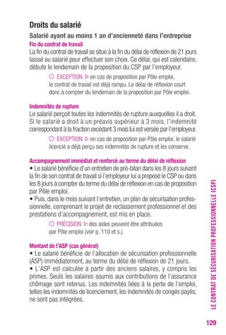 129 
Droits du salarié 
Salarié ayant au moins 1 an d’ancienneté dans l’entreprise 
Fin du contrat de travail 
La fin du contrat de travail se situe à la fin du délai de réflexion de 21 jours 
laissé au salarié pour effectuer son choix. Ce délai, qui est calendaire, 
débute le lendemain de la proposition du CSP par l’employeur. 
EXCEPTION en cas de proposition par Pôle emploi, 
le contrat de travail est déjà rompu. Le délai de réflexion court 
donc à compter du lendemain de la proposition par Pôle emploi. 
Indemnités de rupture 
Le salarié perçoit toutes les indemnités de rupture auxquelles il a droit. 
Si le salarié a droit à un préavis supérieur à 3 mois, l’indemnité 
correspondant à la fraction excédant 3 mois lui est versée par l’employeur. 
EXCEPTION en cas de proposition par Pôle emploi, le salarié 
licencié a déjà perçu ses indemnités de rupture et les conserve. 
Accompagnement immédiat et renforcé au terme du délai de réflexion 
• Le salarié bénéficie d’un entretien de pré-bilan dans les 8 jours suivant 
la fin de son contrat de travail si l’employeur lui a proposé le CSP ou dans 
les 8 jours à compter du terme du délai de réflexion en cas de proposition 
par Pôle emploi. 
• Puis, dans le mois suivant l’entretien, un plan de sécurisation profes-sionnelle, 
comprenant le projet de reclassement professionnel et des 
prestations d’accompagnement, est mis en place. 
PRÉCISION des aides peuvent être attribuées 
par Pôle emploi (voir p. 110 et s.). 
Montant de l’ASP (cas général) 
• Le salarié bénéficie de l’allocation de sécurisation professionnelle 
(ASP) immédiatement, au terme du délai de réflexion de 21 jours. 
• L’ASP est calculée à partir des anciens salaires, y compris les 
primes. Seuls les salaires soumis aux contributions de l’assurance 
chômage sont retenus. Les indemnités liées à la perte de l’emploi, 
telles les indemnités de licenciement, les indemnités de congés payés, 
ne sont pas intégrées. 
LE CONTRAT DE SÉCURISATION PROFESSIONNELLE (CSP) 
 
