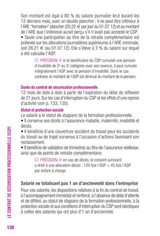 130 
Son montant est égal à 80 % du salaire journalier brut durant les 
12 derniers mois, avec un double plancher : il ne peut être inférieur à 
l’ARE “formation” plancher (20,22 € par jour au 01.07.12) et au montant 
de l’ARE que l’intéressé aurait perçu s’il n’avait pas accepté le CSP. 
• Seule une participation au titre de la retraite complémentaire est 
prélevée sur les allocations journalières supérieures à l’ARE minimale, 
soit 28,21 € (au 01.07.12). Elle s’élève à 3 % du salaire sur lequel 
a été calculée l’ASP. 
PRÉCISION si le bénéficiaire du CSP cumulait une pension 
d’invalidité de 2e ou 3e catégorie avec ses revenus, il peut cumuler 
intégralement l’ASP avec la pension d’invalidité. Dans le cas 
contraire, le montant de l’ASP est diminué du montant de la pension. 
Durée du contrat de sécurisation professionnelle 
12 mois de date à date à partir de l’expiration du délai de réflexion 
de 21 jours. Sur les cas d’interruption du CSP et les effets d’une reprise 
d’activité (voir p. 133, 135). 
Statut et protection sociale 
Le salarié a le statut de stagiaire de la formation professionnelle. 
• Il conserve ses droits à l’assurance maladie, maternité, invalidité et 
décès. 
• Il bénéficie d’une couverture accident du travail pour les accidents 
du travail ou de trajet survenus à l’occasion d’actions favorisant son 
reclassement. 
• Il bénéficie de validation de trimestres au titre de l’assurance vieillesse, 
ainsi que de points de retraite complémentaire. 
PRÉCISION en cas de décès, le conjoint survivant 
a droit à une allocation décès : 120 fois l’ASP + 45 fois l’ASP 
par enfant à charge. 
Salarié ne totalisant pas 1 an d’ancienneté dans l’entreprise 
Pour ces salariés, les dispositions relatives à la fin du contrat de travail, 
à l’accompagnement immédiat et renforcé, à l’absence de délai d’attente 
et de différé, au statut de stagiaire de la formation professionnelle, à la 
protection sociale et aux conditions d’interruption du CSP sont identiques 
à celles des salariés qui ont plus d’1 an d’ancienneté. 
LE CONTRAT DE SÉCURISATION PROFESSIONNELLE (CSP) 
 