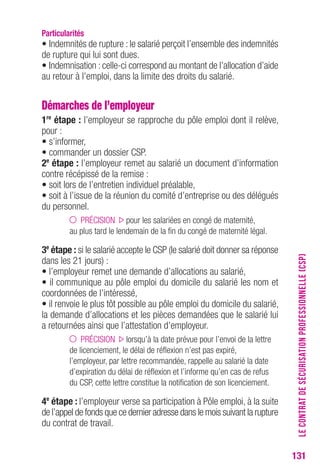 131 
Particularités 
• Indemnités de rupture : le salarié perçoit l’ensemble des indemnités 
de rupture qui lui sont dues. 
• Indemnisation : celle-ci correspond au montant de l’allocation d’aide 
au retour à l’emploi, dans la limite des droits du salarié. 
Démarches de l’employeur 
1re étape : l’employeur se rapproche du pôle emploi dont il relève, 
pour : 
• s’informer, 
• commander un dossier CSP. 
2e étape : l’employeur remet au salarié un document d’information 
contre récépissé de la remise : 
• soit lors de l’entretien individuel préalable, 
• soit à l’issue de la réunion du comité d’entreprise ou des délégués 
du personnel. 
PRÉCISION pour les salariées en congé de maternité, 
au plus tard le lendemain de la fin du congé de maternité légal. 
3e étape : si le salarié accepte le CSP (le salarié doit donner sa réponse 
dans les 21 jours) : 
• l’employeur remet une demande d’allocations au salarié, 
• il communique au pôle emploi du domicile du salarié les nom et 
coordonnées de l’intéressé, 
• il renvoie le plus tôt possible au pôle emploi du domicile du salarié, 
la demande d’allocations et les pièces demandées que le salarié lui 
a retournées ainsi que l’attestation d’employeur. 
PRÉCISION lorsqu’à la date prévue pour l’envoi de la lettre 
de licenciement, le délai de réflexion n’est pas expiré, 
l’employeur, par lettre recommandée, rappelle au salarié la date 
d’expiration du délai de réflexion et l’informe qu’en cas de refus 
du CSP, cette lettre constitue la notification de son licenciement. 
4e étape : l’employeur verse sa participation à Pôle emploi, à la suite 
de l’appel de fonds que ce dernier adresse dans le mois suivant la rupture 
du contrat de travail. 
LE CONTRAT DE SÉCURISATION PROFESSIONNELLE (CSP) 
 