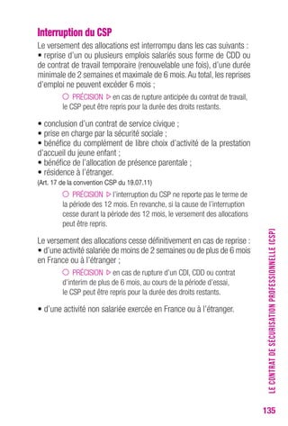 135 
Interruption du CSP 
Le versement des allocations est interrompu dans les cas suivants : 
• reprise d’un ou plusieurs emplois salariés sous forme de CDD ou 
de contrat de travail temporaire (renouvelable une fois), d’une durée 
minimale de 2 semaines et maximale de 6 mois. Au total, les reprises 
d’emploi ne peuvent excéder 6 mois ; 
PRÉCISION en cas de rupture anticipée du contrat de travail, 
le CSP peut être repris pour la durée des droits restants. 
• conclusion d’un contrat de service civique ; 
• prise en charge par la sécurité sociale ; 
• bénéfice du complément de libre choix d’activité de la prestation 
d’accueil du jeune enfant ; 
• bénéfice de l’allocation de présence parentale ; 
• résidence à l’étranger. 
(Art. 17 de la convention csP du 19.07.11) 
PRÉCISION l’interruption du CSP ne reporte pas le terme de 
la période des 12 mois. En revanche, si la cause de l’interruption 
cesse durant la période des 12 mois, le versement des allocations 
peut être repris. 
Le versement des allocations cesse définitivement en cas de reprise : 
• d’une activité salariée de moins de 2 semaines ou de plus de 6 mois 
en France ou à l’étranger ; 
PRÉCISION en cas de rupture d’un CDI, CDD ou contrat 
d’interim de plus de 6 mois, au cours de la période d’essai, 
le CSP peut être repris pour la durée des droits restants. 
• d’une activité non salariée exercée en France ou à l’étranger. 
LE CONTRAT DE SÉCURISATION PROFESSIONNELLE (CSP) 
 