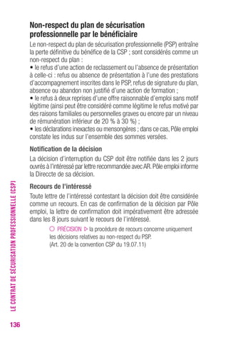 136 
Non-respect du plan de sécurisation 
professionnelle par le bénéficiaire 
Le non-respect du plan de sécurisation professionnelle (PSP) entraîne 
la perte définitive du bénéfice de la CSP ; sont considérés comme un 
non-respect du plan : 
• le refus d’une action de reclassement ou l’absence de présentation 
à celle-ci : refus ou absence de présentation à l’une des prestations 
d’accompagnement inscrites dans le PSP, refus de signature du plan, 
absence ou abandon non justifié d’une action de formation ; 
• le refus à deux reprises d’une offre raisonnable d’emploi sans motif 
légitime (ainsi peut être considéré comme légitime le refus motivé par 
des raisons familiales ou personnelles graves ou encore par un niveau 
de rémunération inférieur de 20 % à 30 %) ; 
• les déclarations inexactes ou mensongères ; dans ce cas, Pôle emploi 
constate les indus sur l’ensemble des sommes versées. 
Notification de la décision 
La décision d’interruption du CSP doit être notifiée dans les 2 jours 
ouvrés à l’intéressé par lettre recommandée avec AR. Pôle emploi informe 
la Direccte de sa décision. 
recours de l’intéressé 
Toute lettre de l’intéressé contestant la décision doit être considérée 
comme un recours. En cas de confirmation de la décision par Pôle 
emploi, la lettre de confirmation doit impérativement être adressée 
dans les 8 jours suivant le recours de l’intéressé. 
PRÉCISION la procédure de recours concerne uniquement 
les décisions relatives au non-respect du PSP. 
(Art. 20 de la convention CSP du 19.07.11) 
LE CONTRAT DE SÉCURISATION PROFESSIONNELLE (CSP) 
 