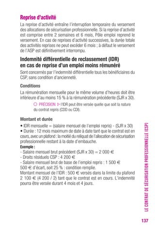137 
Reprise d’activité 
La reprise d’activité entraîne l’interruption temporaire du versement 
des allocations de sécurisation professionnelle. Si la reprise d’activité 
est comprise entre 2 semaines et 6 mois, Pôle emploi reprend le 
versement. En cas de reprises d’activité successives, la durée totale 
des activités reprises ne peut excéder 6 mois ; à défaut le versement 
de l’ASP est définitivement interrompu. 
Indemnité différentielle de reclassement (IDr) 
en cas de reprise d’un emploi moins rémunéré 
Sont concernés par l’indemnité différentielle tous les bénéficiaires du 
CSP, sans condition d’ancienneté. 
conditions 
La rémunération mensuelle pour le même volume d’heures doit être 
inférieure d’au moins 15 % à la rémunération précédente (SJR x 30). 
PRÉCISION l’IDR peut être versée quelle que soit la nature 
du contrat repris (CDD ou CDI). 
Montant et durée 
• IDR mensuelle = (salaire mensuel de l’emploi repris) - (SJR x 30) 
• Durée : 12 mois maximum de date à date tant que le contrat est en 
cours, avec un plafond : la moitié du reliquat de l’allocation de sécurisation 
professionnelle restant à la date d’embauche. 
exemple : 
- Salaire mensuel brut précédent (SJR x 30) = 2 000 € 
- Droits résiduels CSP : 4 200 € 
- Salaire mensuel brut de base de l’emploi repris : 1 500 € 
500 € d’écart, soit 25 % : condition remplie. 
Montant mensuel de l’IDR : 500 € versés dans la limite du plafond 
2 100 € (4 200 / 2) tant que le contrat est en cours. L’indemnité 
pourra être versée durant 4 mois et 4 jours. 
LE CONTRAT DE SÉCURISATION PROFESSIONNELLE (CSP) 
 