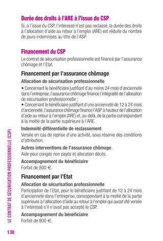 138 
Durée des droits à l’ARE à l’issue du CSP 
Si, à l’issue du CSP, l’intéressé n’est pas reclassé, la durée des droits 
à l’allocation d’aide au retour à l’emploi (ARE) est réduite du nombre 
de jours indemnisés au titre de l’ASP. 
Financement du CSP 
Le contrat de sécurisation professionnelle est financé par l’assurance 
chômage et l’Etat. 
Financement par l’assurance chômage 
Allocation de sécurisation professionnelle 
• Concernant le bénéficiaire justifiant d’au moins 24 mois d’ancienneté 
dans l’entreprise, l’assurance chômage finance l’intégralité de l’allocation 
de sécurisation professionnelle ; 
• Concernant le bénéficiaire justifiant d’une ancienneté de 12 à 24 mois 
d’ancienneté, l’assurance chômage finance l’ASP à hauteur de l’allocation 
d’aide au retour à l’emploi (ARE) et, au-delà, de la partie correspondant 
à la moitié de la partie supérieure à l’ARE. 
Indemnité différentielle de reclassement 
Versée en cas de reprise d’une activité, sous réserve des conditions 
d’attribution. 
Autres interventions de l’assurance chômage 
Aide pour congés non payés et allocation décès. 
Accompagnement du bénéficiaire 
Forfait de 800 €. 
Financement par l’etat 
Allocation de sécurisation professionnelle 
Participation de l’Etat, pour le bénéficiaire justifiant de 12 à 24 mois 
d’ancienneté dans l’entreprise, correspondant à la moitié de la partie 
supérieure à l’allocation d’aide au retour à l’emploi qui aurait été versée 
à l’intéressé s’il n’avait pas accepté le CSP. 
Accompagnement du bénéficiaire 
Forfait de 800 €. 
LE CONTRAT DE SÉCURISATION PROFESSIONNELLE (CSP) 
 