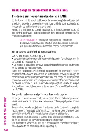 140 
Fin du congé de reclassement et droits à l’ARE 
Incidence sur l'ouverture des droits à l’Are 
La fin du contrat de travail est fixée au terme du congé de reclassement 
si celui-ci excède la durée du préavis. Les différés sont appliqués au 
lendemain de la fin du contrat de travail. 
Pendant la période de congé reclassement, l'intéressé demeure lié 
par contrat de travail : cette période est donc prise en compte pour le 
calcul de l'affiliation. 
EN PRATIQUE l'employeur mentionne sur l'attestation 
d'employeur un préavis non effectué payé d'une durée supérieure 
à la durée habituelle avec la mention "congé reclassement". 
Fin anticipée du congé de reclassement 
(Art. r.1233-34 ; art. r.1233-36 du cT) 
• Lorsque le salarié ne remplit pas ses obligations, l'employeur met fin 
au congé de reclassement. 
• De même, le salarié qui retrouve une activité professionnelle peut mettre 
fin au congé de reclassement. 
Dans ces situations, Pôle emploi peut mettre en oeuvre les règles 
d'indemnisation sans attendre la fin initialement prévue du congé de 
reclassement. Ainsi, si une personne met fin à son congé de reclassement 
pour créer ou reprendre une entreprise, elle peut bénéficier immédiatement 
de l'aide à la reprise ou à la création d’entreprise (ARCE) si elle en remplit 
les conditions : inscription comme demandeur d’emploi (IDE) et obtention 
de l'ACCRE. 
congé de reclassement pris sous forme de capital 
Le congé de reclassement peut, dans le cadre d’accord d’entreprise, être 
versé sous forme de capital aux salariés qui ont un projet professionnel 
avéré. 
En cas d’échec du projet avant le terme de la durée du congé de 
reclassement, l’intéressé qui s’inscrit comme demandeur d’emploi peut 
bénéficier de l’ARE s’il remplit les conditions d’attribution. 
Pour déterminer les droits, il convient de prendre en compte la date 
de fin de contrat de travail indiquée par l’employeur. 
Les indemnités versées au titre de la capitalisation doivent être incluses 
dans l’assiette de calcul du différé spécifique. 
LE CONGÉ DE RECLASSEMENT 
 