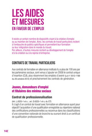 142 
LES AIDES 
ET MESURES 
EN FAVEUR DE L’EMPLOI 
Il existe un certain nombre de dispositifs visant à la création d’emploi 
ou au maintien de l’emploi. Ainsi, les contrats de travail particuliers incitent 
à l’embauche de publics spécifiques et permettent leur formation 
ou leur intégration dans le monde du travail. 
Par ailleurs, d’autres mesures incitent au développement de l’emploi 
et à la création ou à la reprise d’entreprise. 
Contrats de travail particuliers 
Aux contrats de formation en alternance institués il y a plus de 100 ans par 
les partenaires sociaux, sont venus s’ajouter en 2008 le contrat unique 
d’insertion (CUI), plus récemment les emplois d’avenir (Loi n° 2012-1189 
du 26 octobre 2012) et prochainement les contrats de génération. 
Jeunes, demandeurs d’emploi 
et titulaires des minima sociaux 
contrat de professionnalisation 
(Art. L.6325-1 et s. ; art. D.6325-1 et s. du cT) 
Il s’agit d’un contrat de travail avec formation en alternance ayant pour 
objectif l’acquisition d’une qualification enregistrée au répertoire national 
des certifications professionnelles ou reconnue dans les classifications 
d’une convention nationale de branche ou ouvrant droit à un certificat 
de qualification professionnelle. 
 