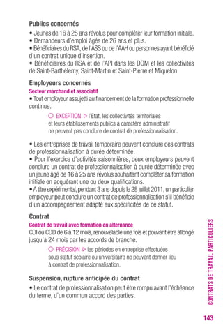 143 
Publics concernés 
• Jeunes de 16 à 25 ans révolus pour compléter leur formation initiale. 
• Demandeurs d’emploi âgés de 26 ans et plus. 
• Bénéficiaires du RSA, de l’ASS ou de l’AAH ou personnes ayant bénéficié 
d’un contrat unique d’insertion. 
• Bénéficiaires du RSA et de l’API dans les DOM et les collectivités 
de Saint-Barthélemy, Saint-Martin et Saint-Pierre et Miquelon. 
employeurs concernés 
Secteur marchand et associatif 
• Tout employeur assujetti au financement de la formation professionnelle 
continue. 
EXCEPTION l’Etat, les collectivités territoriales 
et leurs établissements publics à caractère administratif 
ne peuvent pas conclure de contrat de professionnalisation. 
• Les entreprises de travail temporaire peuvent conclure des contrats 
de professionnalisation à durée déterminée. 
• Pour l’exercice d’activités saisonnières, deux employeurs peuvent 
conclure un contrat de professionnalisation à durée déterminée avec 
un jeune âgé de 16 à 25 ans révolus souhaitant compléter sa formation 
initiale en acquérant une ou deux qualifications. 
• A titre expérimental, pendant 3 ans depuis le 28 juillet 2011, un particulier 
employeur peut conclure un contrat de professionnalisation s’il bénéficie 
d’un accompagnement adapté aux spécificités de ce statut. 
contrat 
contrat de travail avec formation en alternance 
CDI ou CDD de 6 à 12 mois, renouvelable une fois et pouvant être allongé 
jusqu’à 24 mois par les accords de branche. 
PRÉCISION les périodes en entreprise effectuées 
sous statut scolaire ou universitaire ne peuvent donner lieu 
à contrat de professionnalisation. 
Suspension, rupture anticipée du contrat 
• Le contrat de professionnalisation peut être rompu avant l’échéance 
du terme, d’un commun accord des parties. 
CONTRATS DE TRAVAIL PARTICULIERS 
 