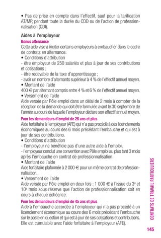 145 
• Pas de prise en compte dans l’effectif, sauf pour la tarification 
AT/MP, pendant toute la durée du CDD ou de l’action de profession-nalisation 
(CDI). 
Aides à l’employeur 
bonus alternance 
Cette aide vise à inciter certains employeurs à embaucher dans le cadre 
de contrats en alternance. 
• Conditions d’attribution 
- être employeur de 250 salariés et plus à jour de ses contributions 
et cotisations ; 
- être redevable de la taxe d’apprentissage ; 
- avoir un nombre d’alternants supérieur à 4 % de l’effectif annuel moyen. 
• Montant de l’aide 
400 € par alternant compris entre 4 % et 6 % de l’effectif annuel moyen. 
• Versement de l’aide 
Aide versée par Pôle emploi dans un délai de 2 mois à compter de la 
réception de la demande qui doit être formulée avant le 30 septembre de 
l’année au cours de laquelle l’employeur déclare son effectif annuel moyen. 
Pour les demandeurs d’emploi de 26 ans et plus 
Aide forfaitaire à l’employeur (AFE) qui n’a pas procédé à des licenciements 
économiques au cours des 6 mois précédant l’embauche et qui est à 
jour de ses contributions. 
• Conditions d’attribution 
- l’employeur ne bénéficie pas d’une autre aide à l’emploi, 
- l’employeur conclut une convention avec Pôle emploi au plus tard 3 mois 
après l’embauche en contrat de professionnalisation. 
• Montant de l’aide 
Aide forfaitaire plafonnée à 2 000 € pour un même contrat de profession-nalisation. 
• Versement de l’aide 
Aide versée par Pôle emploi en deux fois : 1 000 € à l’issue du 3e et 
10e mois sous réserve que l’action de professionnalisation soit en 
cours à chaque échéance. 
Pour les demandeurs d’emploi de 45 ans et plus 
Aide à l’embauche accordée à l’employeur qui n’a pas procédé à un 
licenciement économique au cours des 6 mois précédant l’embauche 
sur le poste en question et qui est à jour de ses cotisations et contributions. 
Elle est cumulable avec l’aide forfaitaire à l’employeur (AFE). 
CONTRATS DE TRAVAIL PARTICULIERS 
 