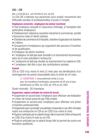 149 
cUI – cIe 
(Art. L.5134-65 et s. ; art. r.5134-51 et s. du cT) 
Le CUI-CIE s’adresse aux personnes sans emploi rencontrant des 
difficultés sociales et professionnelles d’accès à l’emploi. 
employeurs concernés : employeurs du secteur marchand 
• Tout employeur assujetti à l’assurance chômage, à l’exception des 
particuliers employeurs. 
• Etablissement national à caractère industriel et commercial, société 
d’économie mixte d’intérêt national. 
• Chambre de commerce et d’industrie, chambre d’agriculture et chambre 
de métiers. 
• Groupement d’employeurs qui organisent des parcours d’insertion 
et de qualification. 
• Employeur de pêche maritime. 
• L’employeur ne doit pas avoir procédé à un licenciement économique 
dans les 6 mois précédant l’embauche. 
• L’embauche ne doit pas résulter du licenciement d’un salarié en CDI. 
• L’employeur doit être à jour des contributions sociales. 
contrat 
CDI ou CDD d’au moins 6 mois (3 mois pour les bénéficiaires d’un 
aménagement de peine) renouvelable dans la limite de 24 mois. 
EXCEPTION renouvellement limité à 5 ans 
pour les travailleurs handicapés, personnes de 50 ans et plus 
bénéficiaires du RSA, de l’ASS, de l’ATA ou de l’AAH. 
Durée minimale : 20 h/semaine. 
Suspension, rupture anticipée du contrat de travail 
• Suspension en accord avec l’employeur pour effectuer une évaluation 
en milieu de travail prescrite par Pôle emploi. 
• Suspension en accord avec l’employeur pour effectuer une action 
d’insertion professionnelle. 
• Suspension pour accomplir une période d’essai liée à une offre d’emploi 
visant une embauche en CDI ou en CDD d’au moins 6 mois. 
• Rupture anticipée par le salarié lorsqu’elle lui permet d’être embauché 
en CDD d’au moins 6 mois ou en CDI. 
• Rupture anticipée par le salarié lorsqu’elle lui permet de suivre une 
formation qualifiante. 
CONTRATS DE TRAVAIL PARTICULIERS 
 