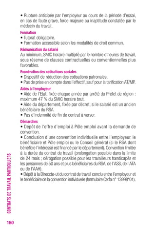 150 
• Rupture anticipée par l’employeur au cours de la période d’essai, 
en cas de faute grave, force majeure ou inaptitude constatée par le 
médecin du travail. 
Formation 
• Tutorat obligatoire. 
• Formation accessible selon les modalités de droit commun. 
rémunération du salarié 
Au minimum, SMIC horaire multiplié par le nombre d’heures de travail, 
sous réserve de clauses contractuelles ou conventionnelles plus 
favorables. 
exonération des cotisations sociales 
• Dispositif de réduction des cotisations patronales. 
• Pas de prise en compte dans l’effectif, sauf pour la tarification AT/MP. 
Aides à l’employeur 
• Aide de l’Etat, fixée chaque année par arrêté du Préfet de région : 
maximum 47 % du SMIC horaire brut. 
• Aide du département, fixée par décret, si le salarié est un ancien 
bénéficiaire du RSA. 
• Pas d’indemnité de fin de contrat à verser. 
Démarches 
• Dépôt de l’offre d’emploi à Pôle emploi avant la demande de 
convention. 
• Conclusion d’une convention individuelle entre l’employeur, le 
bénéficiaire et Pôle emploi ou le Conseil général (si le RSA dont 
bénéficie l’intéressé est financé par le département). Convention limitée 
à la durée du contrat de travail (prolongation possible dans la limite 
de 24 mois ; dérogation possible pour les travailleurs handicapés et 
les personnes de 50 ans et plus bénéficiaires du RSA, de l’ASS, de l’ATA 
ou de l’AAH). 
• Dépôt à la Direccte-ut du contrat de travail conclu entre l’employeur et 
le bénéficiaire de la convention individuelle (formulaire Cerfa n° 13998*01). 
CONTRATS DE TRAVAIL PARTICULIERS 
 