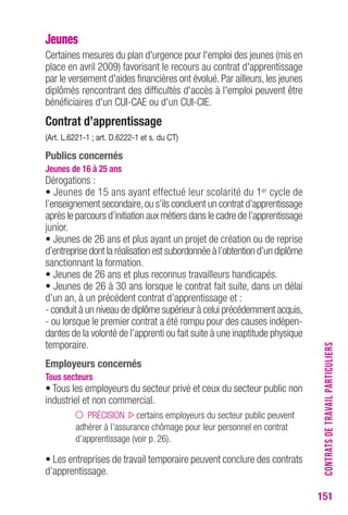 151 
Jeunes 
Certaines mesures du plan d'urgence pour l'emploi des jeunes (mis en 
place en avril 2009) favorisant le recours au contrat d'apprentissage 
par le versement d'aides financières ont évolué. Par ailleurs, les jeunes 
diplômés rencontrant des difficultés d'accès à l'emploi peuvent être 
bénéficiaires d'un CUI-CAE ou d'un CUI-CIE. 
contrat d’apprentissage 
(Art. L.6221-1 ; art. D.6222-1 et s. du cT) 
Publics concernés 
Jeunes de 16 à 25 ans 
Dérogations : 
• Jeunes de 15 ans ayant effectué leur scolarité du 1er cycle de 
l’enseignement secondaire, ou s’ils concluent un contrat d’apprentissage 
après le parcours d’initiation aux métiers dans le cadre de l’apprentissage 
junior. 
• Jeunes de 26 ans et plus ayant un projet de création ou de reprise 
d’entreprise dont la réalisation est subordonnée à l’obtention d’un diplôme 
sanctionnant la formation. 
• Jeunes de 26 ans et plus reconnus travailleurs handicapés. 
• Jeunes de 26 à 30 ans lorsque le contrat fait suite, dans un délai 
d’un an, à un précédent contrat d’apprentissage et : 
- conduit à un niveau de diplôme supérieur à celui précédemment acquis, 
- ou lorsque le premier contrat a été rompu pour des causes indépen-dantes 
de la volonté de l’apprenti ou fait suite à une inaptitude physique 
temporaire. 
employeurs concernés 
tous secteurs 
• Tous les employeurs du secteur privé et ceux du secteur public non 
industriel et non commercial. 
PRÉCISION certains employeurs du secteur public peuvent 
adhérer à l’assurance chômage pour leur personnel en contrat 
d’apprentissage (voir p. 26). 
• Les entreprises de travail temporaire peuvent conclure des contrats 
d’apprentissage. 
CONTRATS DE TRAVAIL PARTICULIERS 
 