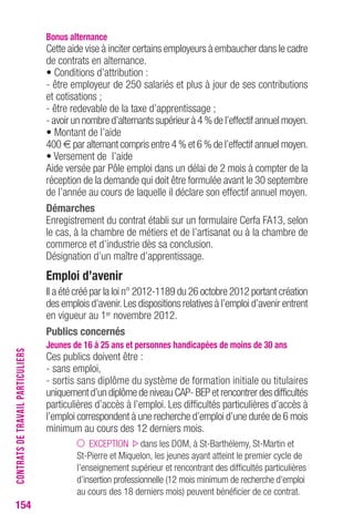 154 
bonus alternance 
Cette aide vise à inciter certains employeurs à embaucher dans le cadre 
de contrats en alternance. 
• Conditions d’attribution : 
- être employeur de 250 salariés et plus à jour de ses contributions 
et cotisations ; 
- être redevable de la taxe d’apprentissage ; 
- avoir un nombre d’alternants supérieur à 4 % de l’effectif annuel moyen. 
• Montant de l’aide 
400 € par alternant compris entre 4 % et 6 % de l’effectif annuel moyen. 
• Versement de l’aide 
Aide versée par Pôle emploi dans un délai de 2 mois à compter de la 
réception de la demande qui doit être formulée avant le 30 septembre 
de l’année au cours de laquelle il déclare son effectif annuel moyen. 
Démarches 
Enregistrement du contrat établi sur un formulaire Cerfa FA13, selon 
le cas, à la chambre de métiers et de l’artisanat ou à la chambre de 
commerce et d’industrie dès sa conclusion. 
Désignation d’un maître d’apprentissage. 
emploi d’avenir 
Il a été créé par la loi n° 2012-1189 du 26 octobre 2012 portant création 
des emplois d’avenir. Les dispositions relatives à l’emploi d’avenir entrent 
en vigueur au 1er novembre 2012. 
Publics concernés 
Jeunes de 16 à 25 ans et personnes handicapées de moins de 30 ans 
Ces publics doivent être : 
- sans emploi, 
- sortis sans diplôme du système de formation initiale ou titulaires 
uniquement d’un diplôme de niveau CAP- BEP et rencontrer des difficultés 
particulières d’accès à l’emploi. Les difficultés particulières d’accès à 
l’emploi correspondent à une recherche d’emploi d’une durée de 6 mois 
minimum au cours des 12 derniers mois. 
EXCEPTION dans les DOM, à St-Barthélemy, St-Martin et 
St-Pierre et Miquelon, les jeunes ayant atteint le premier cycle de 
l’enseignement supérieur et rencontrant des difficultés particulières 
d’insertion professionnelle (12 mois minimum de recherche d’emploi 
au cours des 18 derniers mois) peuvent bénéficier de ce contrat. 
CONTRATS DE TRAVAIL PARTICULIERS 
 