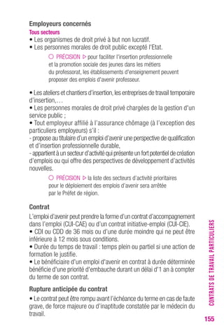 155 
employeurs concernés 
tous secteurs 
• Les organismes de droit privé à but non lucratif. 
• Les personnes morales de droit public excepté l'Etat. 
PRÉCISION pour faciliter l'insertion professionnelle 
et la promotion sociale des jeunes dans les métiers 
du professorat, les établissements d'enseignement peuvent 
proposer des emplois d'avenir professeur. 
• Les ateliers et chantiers d’insertion, les entreprises de travail temporaire 
d’insertion,… 
• Les personnes morales de droit privé chargées de la gestion d'un 
service public ; 
• Tout employeur affilié à l’assurance chômage (à l’exception des 
particuliers employeurs) s’il : 
- propose au titulaire d’un emploi d’avenir une perspective de qualification 
et d’insertion professionnelle durable, 
- appartient à un secteur d’activité qui présente un fort potentiel de création 
d’emplois ou qui offre des perspectives de développement d’activités 
nouvelles. 
PRÉCISION la liste des secteurs d’activité prioritaires 
pour le déploiement des emplois d’avenir sera arrêtée 
par le Préfet de région. 
contrat 
L’emploi d’avenir peut prendre la forme d’un contrat d’accompagnement 
dans l’emploi (CUI-CAE) ou d’un contrat initiative-emploi (CUI-CIE). 
• CDI ou CDD de 36 mois ou d’une durée moindre qui ne peut être 
inférieure à 12 mois sous conditions. 
• Durée du temps de travail : temps plein ou partiel si une action de 
formation le justifie. 
• Le bénéficiaire d'un emploi d'avenir en contrat à durée déterminée 
bénéficie d'une priorité d'embauche durant un délai d'1 an à compter 
du terme de son contrat. 
rupture anticipée du contrat 
• Le contrat peut être rompu avant l’échéance du terme en cas de faute 
grave, de force majeure ou d’inaptitude constatée par le médecin du 
travail. 
CONTRATS DE TRAVAIL PARTICULIERS 
 