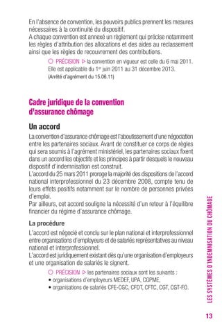 13 
En l’absence de convention, les pouvoirs publics prennent les mesures 
nécessaires à la continuité du dispositif. 
A chaque convention est annexé un règlement qui précise notamment 
les règles d’attribution des allocations et des aides au reclassement 
ainsi que les règles de recouvrement des contributions. 
PRÉCISION la convention en vigueur est celle du 6 mai 2011. 
Elle est applicable du 1er juin 2011 au 31 décembre 2013. 
(Arrêté d’agrément du 15.06.11) 
Cadre juridique de la convention 
d’assurance chômage 
Un accord 
La convention d’assurance chômage est l’aboutissement d’une négociation 
entre les partenaires sociaux. Avant de constituer ce corps de règles 
qui sera soumis à l’agrément ministériel, les partenaires sociaux fixent 
dans un accord les objectifs et les principes à partir desquels le nouveau 
dispositif d’indemnisation est construit. 
L’accord du 25 mars 2011 proroge la majorité des dispositions de l’accord 
national interprofessionnel du 23 décembre 2008, compte tenu de 
leurs effets positifs notamment sur le nombre de personnes privées 
d’emploi. 
Par ailleurs, cet accord souligne la nécessité d’un retour à l’équilibre 
financier du régime d’assurance chômage. 
La procédure 
L’accord est négocié et conclu sur le plan national et interprofessionnel 
entre organisations d’employeurs et de salariés représentatives au niveau 
national et interprofessionnel. 
L’accord est juridiquement existant dès qu’une organisation d’employeurs 
et une organisation de salariés le signent. 
PRÉCISION les partenaires sociaux sont les suivants : 
• organisations d’employeurs MEDEF, UPA, CGPME, 
• organisations de salariés CFE-CGC, CFDT, CFTC, CGT, CGT-FO. 
LES SYSTÈMES D’INDEMNISATION DU CHÔMAGE 
 