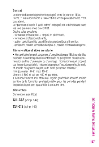 157 
contrat 
Le contrat d’accompagnement est signé entre le jeune et l’Etat. 
Durée : 1 an renouvelable si l’objectif d’insertion professionnelle n’est 
pas atteint. 
Le “parcours d’accès à la vie active” est signé par le bénéficiaire dans 
les trois premiers mois du contrat. 
Quatre voies possibles : 
- formation préparatoire + emploi en alternance, 
- formation professionnalisante, 
- action spécifique liée aux difficultés particulières d’insertion, 
- assistance dans la recherche d’emploi ou dans la création d’entreprise. 
rémunération et aides au salarié 
• Hors période d’emploi, versement d’une allocation par l’Etat pendant les 
périodes durant lesquelles les intéressés ne perçoivent pas de rému-nération 
au titre d’un emploi ou d’un stage : montant mensuel proposé 
par le représentant de la mission locale pour l’insertion professionnelle 
et sociale des jeunes ou par toute autre personne habilitée : 
mini journalier : 0 €, maxi 15 €. 
Limite : 1 800 € par an, 450 € par mois. 
• Les bénéficiaires sont affiliés au régime général de sécurité sociale 
au titre de la formation professionnelle, pour les périodes pendant 
lesquelles ils ne sont pas affiliés à un autre titre. 
Démarches 
Convention avec l’Etat. 
cUI-cAe (voir p. 147) 
cUI-cIe (voir p. 149) 
CONTRATS DE TRAVAIL PARTICULIERS 
 