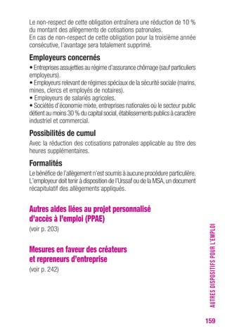 159 
Le non-respect de cette obligation entraînera une réduction de 10 % 
du montant des allègements de cotisations patronales. 
En cas de non-respect de cette obligation pour la troisième année 
consécutive, l’avantage sera totalement supprimé. 
employeurs concernés 
• Entreprises assujetties au régime d’assurance chômage (sauf particuliers 
employeurs). 
• Employeurs relevant de régimes spéciaux de la sécurité sociale (marins, 
mines, clercs et employés de notaires). 
• Employeurs de salariés agricoles. 
• Sociétés d’économie mixte, entreprises nationales où le secteur public 
détient au moins 30 % du capital social, établissements publics à caractère 
industriel et commercial. 
Possibilités de cumul 
Avec la réduction des cotisations patronales applicable au titre des 
heures supplémentaires. 
Formalités 
Le bénéfice de l’allègement n’est soumis à aucune procédure particulière. 
L’employeur doit tenir à disposition de l’Urssaf ou de la MSA, un document 
récapitulatif des allègements appliqués. 
Autres aides liées au projet personnalisé 
d’accès à l’emploi (PPAE) 
(voir p. 203) 
Mesures en faveur des créateurs 
et repreneurs d’entreprise 
(voir p. 242) 
AUTRES DISPOSITIFS POUR L’EMPLOI 
 