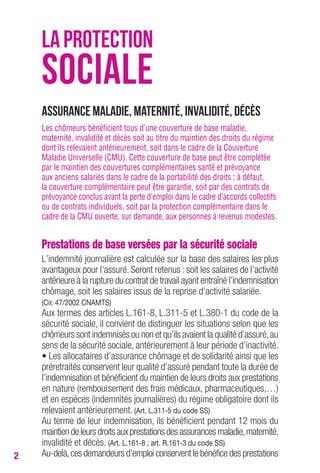 2 
LA PROTECTION 
SOCIALE 
Assurance maladie, maternité, invalidité, décès 
Les chômeurs bénéficient tous d’une couverture de base maladie, 
maternité, invalidité et décès soit au titre du maintien des droits du régime 
dont ils relevaient antérieurement, soit dans le cadre de la Couverture 
Maladie Universelle (CMU). Cette couverture de base peut être complétée 
par le maintien des couvertures complémentaires santé et prévoyance 
aux anciens salariés dans le cadre de la portabilité des droits ; à défaut, 
la couverture complémentaire peut être garantie, soit par des contrats de 
prévoyance conclus avant la perte d’emploi dans le cadre d’accords collectifs 
ou de contrats individuels, soit par la protection complémentaire dans le 
cadre de la CMU ouverte, sur demande, aux personnes à revenus modestes. 
Prestations de base versées par la sécurité sociale 
L’indemnité journalière est calculée sur la base des salaires les plus 
avantageux pour l’assuré. Seront retenus : soit les salaires de l’activité 
antérieure à la rupture du contrat de travail ayant entraîné l’indemnisation 
chômage, soit les salaires issus de la reprise d’activité salariée. 
(Cir. 47/2002 CNAMTS) 
Aux termes des articles L.161-8, L.311-5 et L.380-1 du code de la 
sécurité sociale, il convient de distinguer les situations selon que les 
chômeurs sont indemnisés ou non et qu’ils avaient la qualité d’assuré, au 
sens de la sécurité sociale, antérieurement à leur période d’inactivité. 
• Les allocataires d’assurance chômage et de solidarité ainsi que les 
préretraités conservent leur qualité d’assuré pendant toute la durée de 
l’indemnisation et bénéficient du maintien de leurs droits aux prestations 
en nature (remboursement des frais médicaux, pharmaceutiques,…) 
et en espèces (indemnités journalières) du régime obligatoire dont ils 
relevaient antérieurement. (Art. L.311-5 du code SS) 
Au terme de leur indemnisation, ils bénéficient pendant 12 mois du 
maintien de leurs droits aux prestations des assurances maladie, maternité, 
invalidité et décès. (Art. L.161-8 ; art. R.161-3 du code SS) 
Au-delà, ces demandeurs d’emploi conservent le bénéfice des prestations 
 