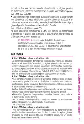 3 
en nature des assurances maladie et maternité du régime général 
sous réserve de justifier de la recherche d’un emploi ou d’en être dispensé. 
(Art. L.311-5 du code SS) 
• Les chômeurs non indemnisés qui avaient la qualité d’assuré avant 
leur période de chômage bénéficient des prestations en espèces et en 
nature des assurances maladie, maternité, invalidité et décès du régime 
général pendant une durée maximale de 12 mois. 
(Art. L.161-8 ; art. R.161-3 du code SS) 
Au-delà, ils peuvent bénéficier de la CMU tout comme les demandeurs 
d’emploi qui n’avaient pas la qualité d’assuré avant leur période de 
chômage. (Art. L.380-1 du code SS) 
PRÉCISION dans le cadre de la CMU, les intéressés 
dont le revenu annuel fiscal du foyer dépasse 9 356 € 
(période du 01.10.12 au 30.09.13) doivent verser une cotisation 
de 8 % sur la part des ressources dépassant ce seuil. 
Les textes 
Article L.161-8 du code de la sécurité sociale 
Les personnes qui cessent de remplir les conditions pour relever soit en qualité 
d’assuré, soit en qualité d’ayant droit, du régime général ou des régimes qui 
lui sont rattachés et autres régimes obligatoires, bénéficient du maintien de 
leur droit aux prestations des assurances maladie, maternité, invalidité, décès 
pendant une période déterminée par l’article R.161-3 du code SS (12 mois 
pour les prestations en espèces et pour les prestations en nature). 
Article L.311-5 du code de la sécurité sociale 
• Les bénéficiaires des allocations d’assurance chômage et de solidarité 
conservent la qualité d’assuré et bénéficient du maintien des droits aux 
prestations du régime obligatoire d’assurance maladie, maternité, invalidité 
et décès dont ils relevaient antérieurement. 
A défaut, ils bénéficient pour eux-mêmes et leurs ayants droit, des prestations 
en nature des assurances maladie et maternité du régime général. 
• Bénéficient également des prestations en nature des assurances maladie 
et maternité du régime général : 
- les personnes qui ont épuisé leurs droits aux revenus de remplacement 
tant qu’elles demeurent à la recherche d’un emploi ; 
- les préretraités du FNE. 
Article L.380-1 du code de la sécurité sociale 
Toute personne résidant en France métropolitaine ou dans un DOM de 
manière ininterrompue depuis plus de 3 mois relève du régime général 
lorsqu’elle n’a droit, à aucun titre, aux prestations en nature d’un régime 
d’assurance maladie et maternité. 
ASSURANCE MALADIE, MATERNITÉ, INVALIDITÉ, DÉCÈS 
 