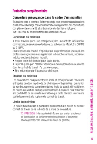 5 
Protection complémentaire 
Couverture prévoyance dans le cadre d’un maintien 
Tout salarié dont le contrat a été rompu et qui peut prétendre aux allocations 
d’assurance chômage conserve le bénéfice des garanties des couvertures 
complémentaires santé et prévoyance du dernier employeur. 
(Art.14 de l’ANI du 11.01.08 étendu par arrêté du 07.10.09) 
Conditions du maintien 
• Avoir travaillé dans une entreprise ayant une activité industrielle, 
commerciale, de services ou d’artisanat ou adhérant au Medef, à la CGPME 
ou à l’UPA. 
Sont exclues du champ d’application les professions libérales, les 
professions agricoles mais également la branche sanitaire, sociale et 
médico-sociale à but non lucratif. 
• Ne pas avoir été licencié pour faute lourde. 
• Payer la quote-part “salarié” identique à celle applicable aux salariés 
dont le contrat de travail n’a pas été rompu. 
• Etre indemnisé par l’assurance chômage. 
Etendue du maintien 
Les couvertures complémentaires santé et prévoyance de l’ancienne 
entreprise pendant la période de chômage sont garanties : prestation 
de remboursements complémentaires, frais de santé, d’invalidité et 
de décès, couverture du risque dépendance. Le salarié peut renoncer 
à la portabilité de ses droits à condition que cette décision intervienne 
postérieurement à la rupture du contrat de travail. 
Limite du maintien 
La durée maximale de la portabilité correspond à la durée du dernier 
contrat de travail dans la limite de 9 mois de couverture. 
PRÉCISION le salarié doit informer son ancien employeur 
de la cessation de versement de son allocation d’assurance 
chômage lorsqu’elle intervient en cours de garantie. 
ASSURANCE MALADIE, MATERNITÉ, INVALIDITÉ, DÉCÈS 
 