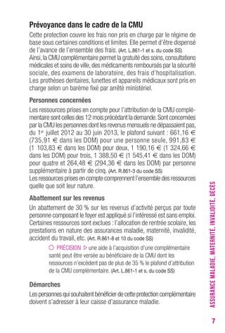 7 
Prévoyance dans le cadre de la CMU 
Cette protection couvre les frais non pris en charge par le régime de 
base sous certaines conditions et limites. Elle permet d’être dispensé 
de l’avance de l’ensemble des frais. (Art. L.861-1 et s. du code SS) 
Ainsi, la CMU complémentaire permet la gratuité des soins, consultations 
médicales et soins de ville, des médicaments remboursés par la sécurité 
sociale, des examens de laboratoire, des frais d’hospitalisation. 
Les prothèses dentaires, lunettes et appareils médicaux sont pris en 
charge selon un barème fixé par arrêté ministériel. 
Personnes concernées 
Les ressources prises en compte pour l’attribution de la CMU complé-mentaire 
sont celles des 12 mois précédant la demande. Sont concernées 
par la CMU les personnes dont les revenus mensuels ne dépassaient pas, 
du 1er juillet 2012 au 30 juin 2013, le plafond suivant : 661,16 € 
(735,91 € dans les DOM) pour une personne seule, 991,83 € 
(1 103,83 € dans les DOM) pour deux, 1 190,16 € (1 324,66 € 
dans les DOM) pour trois, 1 388,50 € (1 545,41 € dans les DOM) 
pour quatre et 264,48 € (294,36 € dans les DOM) par personne 
supplémentaire à partir de cinq. (Art. R.861-3 du code SS) 
Les ressources prises en compte comprennent l’ensemble des ressources 
quelle que soit leur nature. 
Abattement sur les revenus 
Un abattement de 30 % sur les revenus d’activité perçus par toute 
personne composant le foyer est appliqué si l’intéressé est sans emploi. 
Certaines ressources sont exclues : l’allocation de rentrée scolaire, les 
prestations en nature des assurances maladie, maternité, invalidité, 
accident du travail, etc. (Art. R.861-8 et 10 du code SS) 
PRÉCISION une aide à l’acquisition d’une complémentaire 
santé peut être versée au bénéficiaire de la CMU dont les 
ressources n’excèdent pas de plus de 35 % le plafond d’attribution 
de la CMU complémentaire. (Art. L.861-1 et s. du code SS) 
Démarches 
Les personnes qui souhaitent bénéficier de cette protection complémentaire 
doivent s’adresser à leur caisse d’assurance maladie. 
ASSURANCE MALADIE, MATERNITÉ, INVALIDITÉ, DÉCÈS 
 