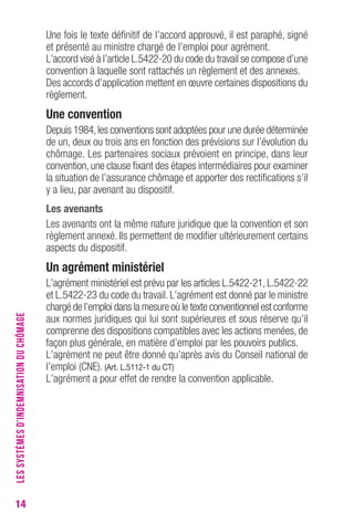 14 
Une fois le texte définitif de l’accord approuvé, il est paraphé, signé 
et présenté au ministre chargé de l’emploi pour agrément. 
L’accord visé à l’article L.5422-20 du code du travail se compose d’une 
convention à laquelle sont rattachés un règlement et des annexes. 
Des accords d’application mettent en oeuvre certaines dispositions du 
règlement. 
Une convention 
Depuis 1984, les conventions sont adoptées pour une durée déterminée 
de un, deux ou trois ans en fonction des prévisions sur l’évolution du 
chômage. Les partenaires sociaux prévoient en principe, dans leur 
convention, une clause fixant des étapes intermédiaires pour examiner 
la situation de l’assurance chômage et apporter des rectifications s’il 
y a lieu, par avenant au dispositif. 
Les avenants 
Les avenants ont la même nature juridique que la convention et son 
règlement annexé. Ils permettent de modifier ultérieurement certains 
aspects du dispositif. 
Un agrément ministériel 
L’agrément ministériel est prévu par les articles L.5422-21, L.5422-22 
et L.5422-23 du code du travail. L’agrément est donné par le ministre 
chargé de l’emploi dans la mesure où le texte conventionnel est conforme 
aux normes juridiques qui lui sont supérieures et sous réserve qu’il 
comprenne des dispositions compatibles avec les actions menées, de 
façon plus générale, en matière d’emploi par les pouvoirs publics. 
L’agrément ne peut être donné qu’après avis du Conseil national de 
l’emploi (CNE). (Art. L.5112-1 du cT) 
L’agrément a pour effet de rendre la convention applicable. 
LES SYSTÈMES D’INDEMNISATION DU CHÔMAGE 
 