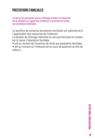 9 
Prestations familiales 
Le fait qu’une personne soit au chômage entraîne un réexamen 
de sa situation au regard des conditions d’ouverture de droits 
aux prestations familiales. 
Le bénéfice de certaines prestations familiales est subordonné à 
l’appréciation des ressources de l’intéressé. 
La situation de chômage indemnisé ou non peut être prise en compte 
par la caisse d’allocations familiales : 
• soit au moment de l’ouverture de droits aux prestations familiales, 
• soit au moment où l’intéressé est en cours de paiement au titre de 
celles-ci. PRESTATIONS FAMILIALES 
 