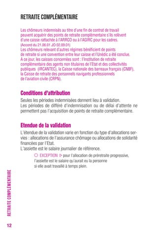 12 
Retraite complémentaire 
Les chômeurs indemnisés au titre d’une fin de contrat de travail 
peuvent acquérir des points de retraite complémentaire s’ils relèvent 
d’une caisse rattachée à l’ARRCO ou à l’AGIRC pour les cadres. 
(Accord du 21.06.01 JO 02.09.01) 
Les chômeurs relevant d’autres régimes bénéficient de points 
de retraite si une convention entre leur caisse et l’Unédic a été conclue. 
A ce jour, les caisses concernées sont : l’Institution de retraite 
complémentaire des agents non titulaires de l’Etat et des collectivités 
publiques (IRCANTEC), la Caisse nationale des barreaux français (CNBF), 
la Caisse de retraite des personnels navigants professionnels 
de l’aviation civile (CRPN). 
Conditions d’attribution 
Seules les périodes indemnisées donnent lieu à validation. 
Les périodes de différé d’indemnisation ou de délai d’attente ne 
permettent pas l’acquisition de points de retraite complémentaire. 
Etendue de la validation 
L’étendue de la validation varie en fonction du type d’allocations ser-vies 
: allocations de l’assurance chômage ou allocations de solidarité 
financées par l’Etat. 
L’assiette est le salaire journalier de référence. 
EXCEPTION pour l’allocation de préretraite progressive, 
l’assiette est le salaire qu’aurait eu la personne 
si elle avait travaillé à temps plein. 
RETRAITE COMPLÉMENTAIRE 
 